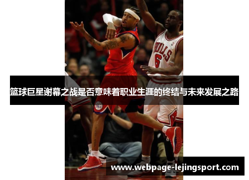 篮球巨星谢幕之战是否意味着职业生涯的终结与未来发展之路