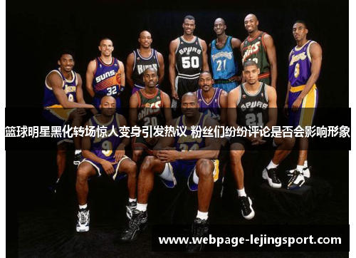 篮球明星黑化转场惊人变身引发热议 粉丝们纷纷评论是否会影响形象